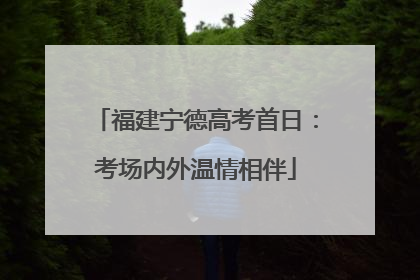 福建宁德高考首日：考场内外温情相伴